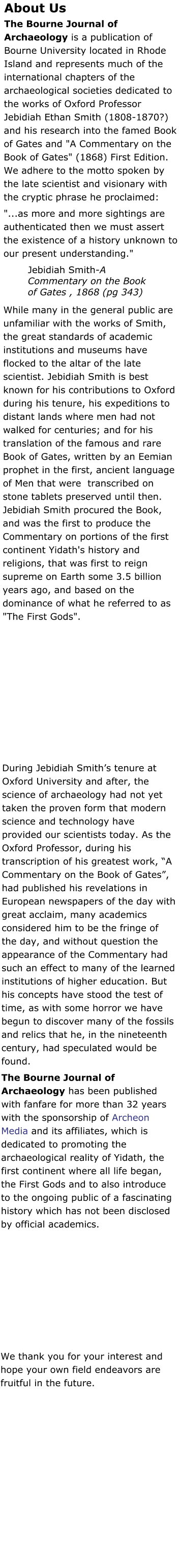 About Us The Bourne Journal of Archaeology is a publication of Bourne University located in Rhode Island and represents much of the international chapters of the archaeological societies dedicated to the works of Oxford Professor Jebidiah Ethan Smith (1808-1870?) and his research into the famed Book of Gates and "A Commentary on the Book of Gates" (1868) First Edition. We adhere to the motto spoken by the late scientist and visionary with the cryptic phrase he proclaimed:  "...as more and more sightings are authenticated then we must assert the existence of a history unknown to our present understanding." Jebidiah Smith-A Commentary on the Book of Gates , 1868 (pg 343) While many in the general public are unfamiliar with the works of Smith, the great standards of academic institutions and museums have flocked to the altar of the late scientist. Jebidiah Smith is best known for his contributions to Oxford during his tenure, his expeditions to distant lands where men had not walked for centuries; and for his translation of the famous and rare Book of Gates, written by an Eemian prophet in the first, ancient language of Men that were  transcribed on stone tablets preserved until then. Jebidiah Smith procured the Book, and was the first to produce the Commentary on portions of the first continent Yidath's history and religions, that was first to reign supreme on Earth some 3.5 billion years ago, and based on the dominance of what he referred to as "The First Gods".   During Jebidiah Smith’s tenure at Oxford University and after, the science of archaeology had not yet taken the proven form that modern science and technology have provided our scientists today. As the Oxford Professor, during his transcription of his greatest work, “A Commentary on the Book of Gates”, had published his revelations in European newspapers of the day with great acclaim, many academics considered him to be the fringe of the day, and without question the appearance of the Commentary had such an effect to many of the learned institutions of higher education. But his concepts have stood the test of time, as with some horror we have begun to discover many of the fossils and relics that he, in the nineteenth century, had speculated would be found. The Bourne Journal of Archaeology has been published with fanfare for more than 32 years with the sponsorship of Archeon Media and its affiliates, which is dedicated to promoting the archaeological reality of Yidath, the first continent where all life began, the First Gods and to also introduce to the ongoing public of a fascinating  history which has not been disclosed by official academics.  We thank you for your interest and hope your own field endeavors are fruitful in the future.